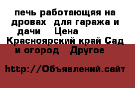 печь работающяя на дровах  для гаража и дачи! › Цена ­ 6 000 - Красноярский край Сад и огород » Другое   